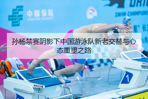 孙杨禁赛阴影下中国游泳队新老交替与心态重塑之路