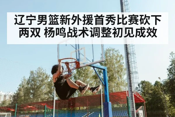 辽宁男篮新外援首秀比赛砍下两双 杨鸣战术调整初见成效